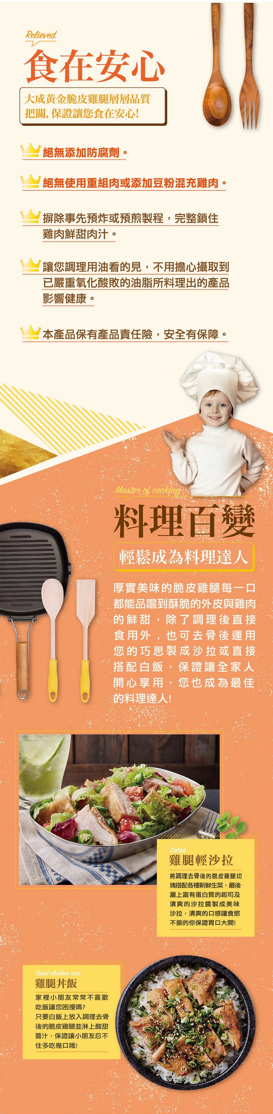 食在安心，大成黃金脆皮雞腿層層品質，把關,保證讓您食在安心!絕無添加防腐劑。絕無使用重組肉或添加豆粉混充雞肉。摒除事先預炸或預煎製程,完整鎖住，雞肉鮮甜肉汁。讓您調理用油看的見,不用擔心攝取到，已嚴重氧化酸敗的油脂所料理出的產品，影響健康。本產品保有