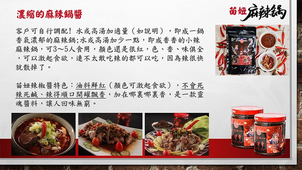 濃縮的麻辣鍋醬，客戶可自行調配!水或高湯加適量(如說明),即成一鍋，香氣濃郁的麻辣鍋;水或高湯加少一點,即成香香的小辣，麻辣鍋,可3~5人食用,顏色還是很紅,色、香、味俱全，可以激起食欲,連不太敢吃辣的都可以吃,因為辣很快，就散掉了。苗妞辣椒醬特色: