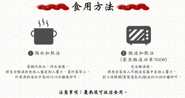 食用方法,0微波加熱法,(家用微渡功率700w),0隔水加熱法,基錫內放水,待水滾後,將完全解凍的魚放入盤並倒入醬汁,置於蒸架上,於煮沸的滚水中蒸約12-15分鐘後即可,完全解凍後,將魚拆袋放入可微波客器中並淋上醬汁,封上保鮮膜(需留透氣孔)微波約5