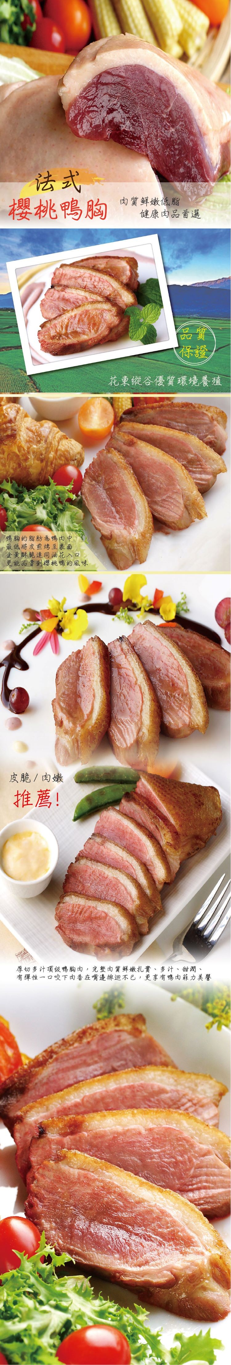 櫻桃鴨胸，肉質鲜嫩低脂，健康肉品首選，花東從合優質環境養殖，鴨胸的脂肪為鴨肉中，最低將皮煎烤至表面，金黃酥脆連同油花入口，更能品曹到櫻桃鴨的風味，皮脆/肉嫩，推薦!厚切多汁頂级鴨胸肉,完整肉質鲜嫩扎實、多汁、甜潤、有彈性一口咬下肉香在嘴邊排迴不已,更