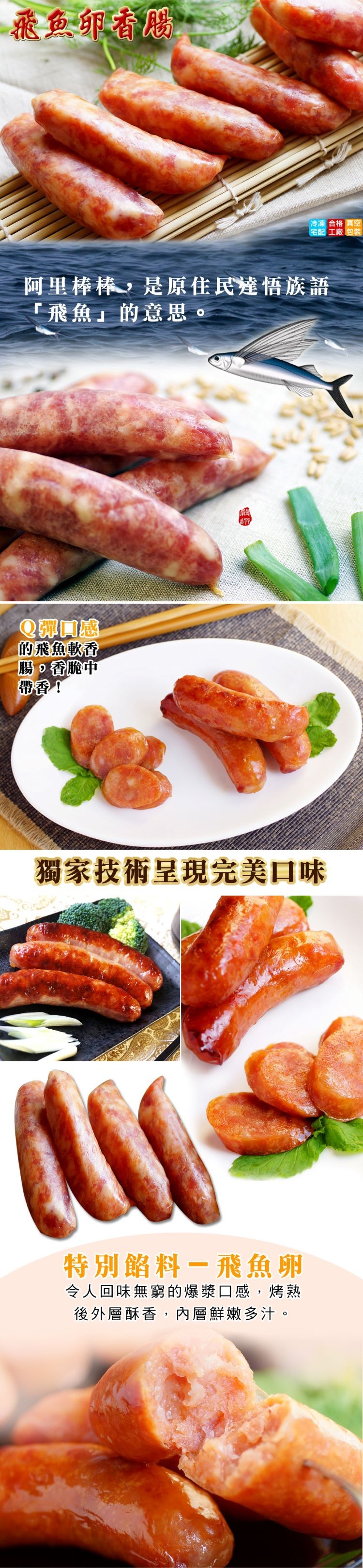 飛鱼卵香版。冷凍合格真空，宅配工廠包裝，阿里棒棒,是原佳民達悟族語，飛魚的意思。Q彈感，的飛魚軟香，腸。香脆中，帶香!獨家技術呈現完美口味，特別餡料一飛魚卵，令人回味無窮的爆漿口感,烤熟，後外層酥香,內層鮮嫩多汁。