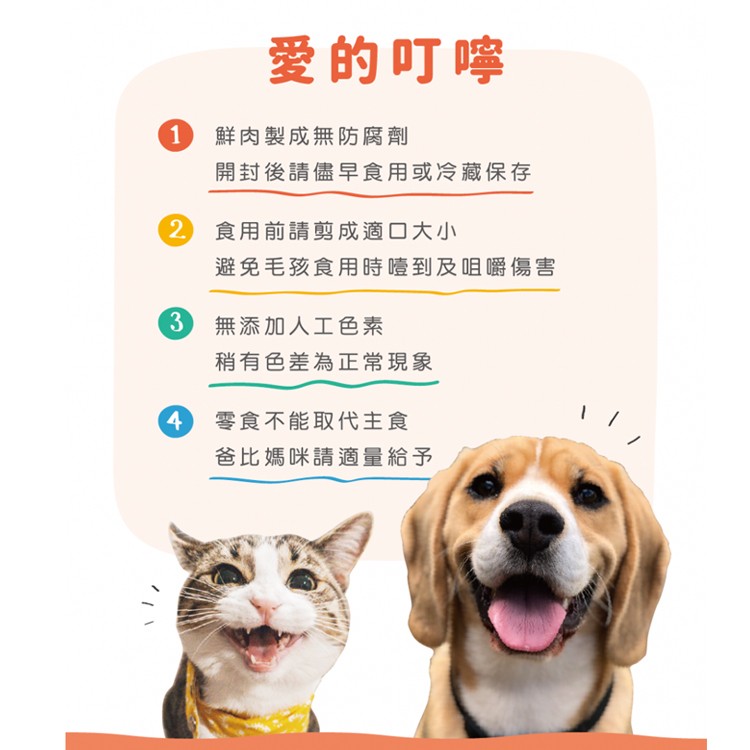 爱的叮嚀，鮮肉製成無防腐劑，開封後請儘早食用或冷藏保存，2 食用前請剪成適口大小，避免毛孩食用時噎到及咀嚼傷害，無添加人工色素，稍有色差為正常現象，零食不能取代主食，爸比媽咪請適量給予。