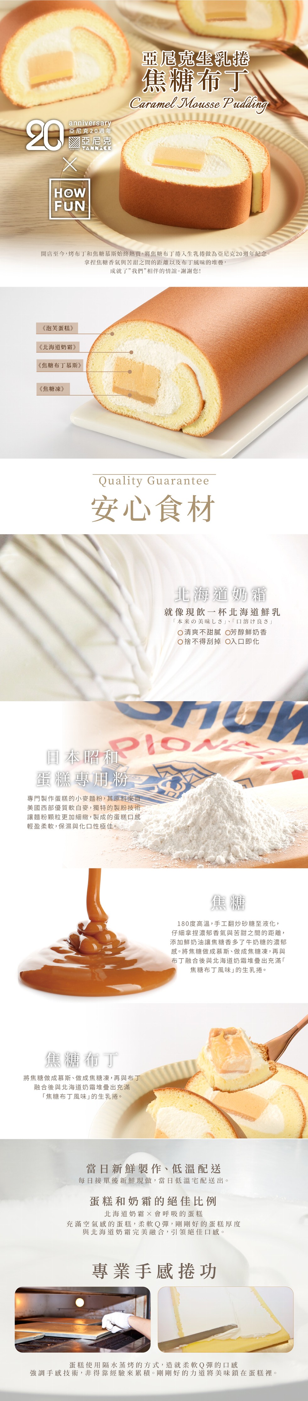 焦糖布丁,亞尼克20週年,亞尼克,開店至今,烤布丁和焦糖慕斯始終熱賣,將焦糖布丁捲入生乳捲做為亞尼克20週年紀念。拿捏焦糖香氣與苦甜之間的距離以及布丁風味的堆疊,成就了”我們”相伴的情誼。謝謝您!《泡芙蛋糕》,《北海道奶霜》,《焦糖布丁慕斯》,《焦糖
