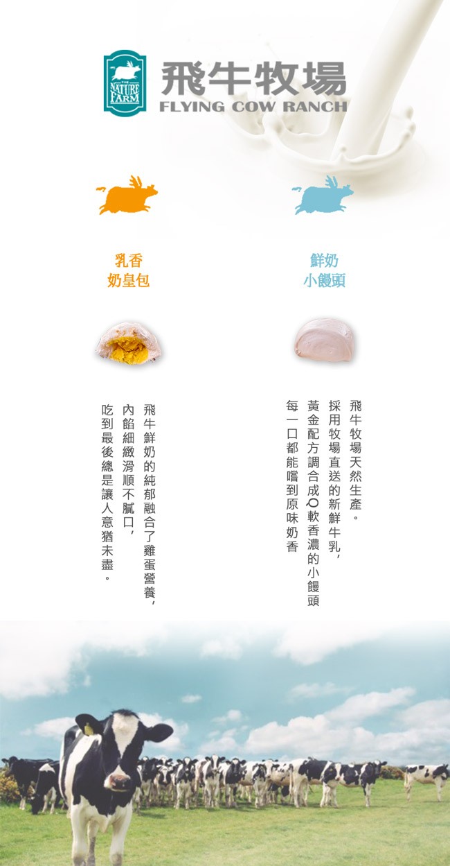 飛牛牧場，小饅頭，飛牛牧場天然生產 。採 用牧場直送的 新鮮 牛乳,黃金配方調合成Q軟香濃 的小饅頭，每一口都能嚐到原味奶香，飛牛鮮奶的純郁融合了雞蛋營養,內餡細緻滑順不膩口,吃到最後總是讓人意猶未盡。