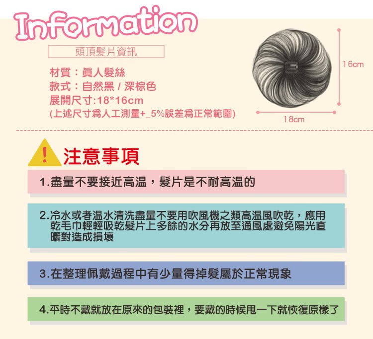 頭頂髮片資訊，材質:員人髮絲，款式:自然黑/深棕色，展開尺寸:1816cm，(上述尺寸為人工測量+_5%誤差爲正常範圍)，注意事項，1.盡量不要接近高温,髮片是不耐高温的，2.冷水或者温水清洗盡量不要用吹風機之類高温風吹乾,應用，乾毛巾輕輕吸乾髮片上