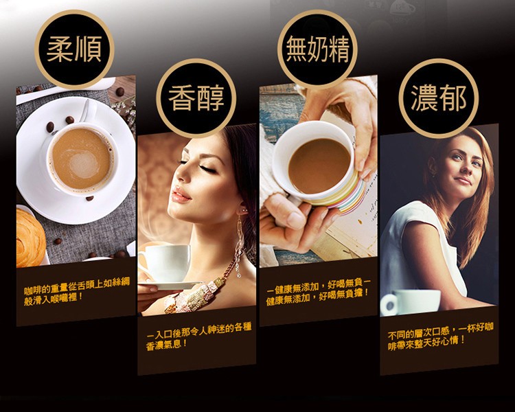 (柔順)，(無奶精，(香醇，(濃郁，咖啡的重量從舌頭上如絲網，般滑入喉曬裡!一健康無添加,好喝無負一，健康無添加,好喝無負擔!入口後那令人种神迷的各種，香濃氣息!不同的層次口感,一杯好咖，啡帶來整天好心情!。