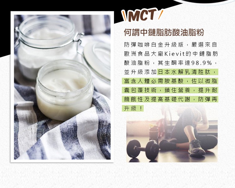 何謂中鏈脂肪酸油脂粉，防彈咖啡白金升級版,嚴選來自，歐洲食品大廠Kievit的中鍵連脂肪，酸油脂粉,其生酮率達98.9%,並升級添加日本水解乳清胜肽,富含人體必需胺基酸,佐以微脂，囊包覆技術,鎖住營養,提升耐，機餓性及提高基礎代謝,防彈再，升級!。