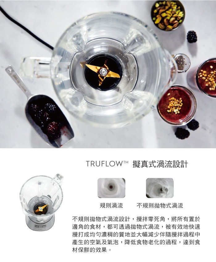 TRUFLOW™ 擬真式渦流設計，規則渦流，不規則拋物式渦流，不規則拋物式渦流設計,攪拌零死角,將所有置於，邊角的食材,都可透過抛物式渦流,被有效地快速，攪打成均匀濃稠的質地並大幅減少伴隨攪拌過程中，產生的空氣及氣泡,降低食物老化的過程,達到食，材保
