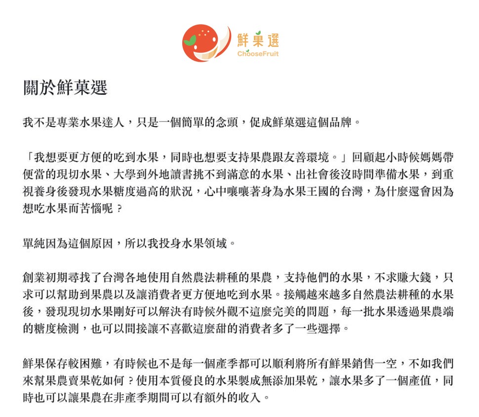 鮮藥選,關於鮮菓選,我不是專業水果達人,只是一個簡單的念頭,促成鮮菜選這個品牌。我想要更方便的吃到水果,同時也想要支持果農跟友善環境。回顧起小時候媽媽帶,便當的現切水果、大學到外地讀書挑不到滿意的水果、出社會後沒時間準備水果,到重,視養身後發現水果糖