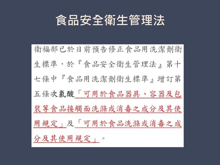 食品安全衛生管理法，衛福部已於日前預告修正食品用洗潔劑衛，生標準,於食品安全衛生管理法第十，七條中食品用洗潔劑衛生標準增訂第，五條次氯酸可用於食品器具、容器及包，裝等食品接觸面洗滌或消毒之成分及其使，用規定及可用於食品洗滌或消毒之成，分及其使用規定。