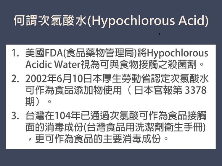 何謂次氯酸水(Hypochlorous Acid)，1. 美國FDA(食品藥物管理局)將Hypochlorous，Acidic Water視為可與食物接觸之殺菌劑。2.2002年6月10日本厚生勞動省認定次氯酸水，可作為食品添加物使用(日本官報第33