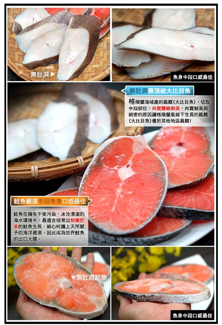 無肚洞,魚身中段口威最佳,無肚洞最頂級大比目魚,格陵蘭海域產的扁鱈(大比目魚),切取,中段部位,肉質豐嫩鮮美,肉質鮮美與,綿密的原因讓格陵蘭氣候下生長的扁鱈,(大比目魚)優於其他地區扁!鮭魚嚴選中段魚身口感最佳,鮭魚在擁有不受污染、冰冷清澈的,海水環