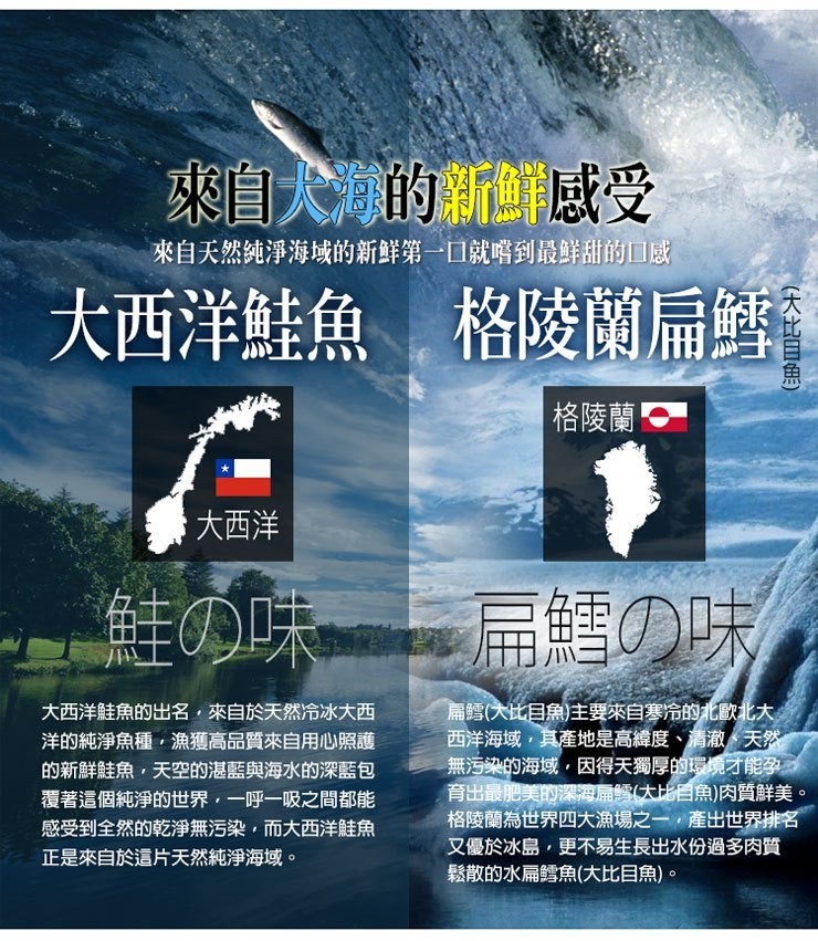 來自大海的新鲜感受,來自天然纯淨海域的新鲜第一口就嚐到最鮮甜的口感,大西洋鮭魚,格陵蘭扁鱈,格陵蘭!大西洋,鮭の味扁鱈の味,大西洋鮭魚的出名,來自於天然冷冰大西,洋的純淨魚種,漁獲高品質來自用心照護,的新鮮鮭魚,天空的湛藍與海水的深藍包,覆著這個純淨
