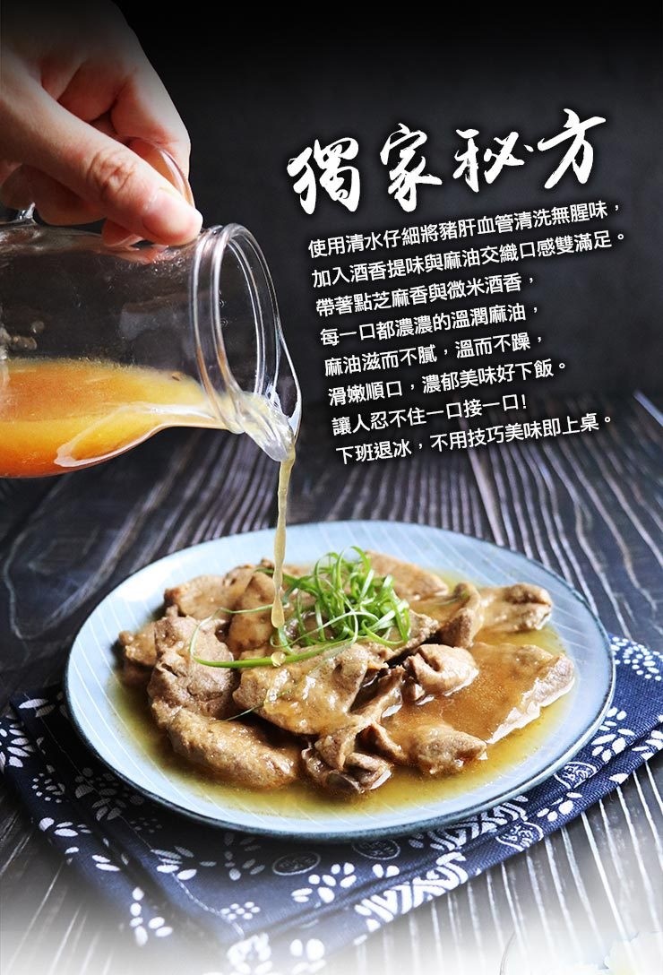 獨家和方，使用清水仔細將豬肝血管清洗無腥味,加入酒香提味與麻油交織口感雙滿足。帶著點芝麻香與微米酒香,每一口都濃濃的溫潤麻油,麻油滋而不膩,溫而不躁,滑嫩順口,濃郁美味好下飯。讓人忍不住一口接一口!下班退冰,不用技巧美味即上桌。