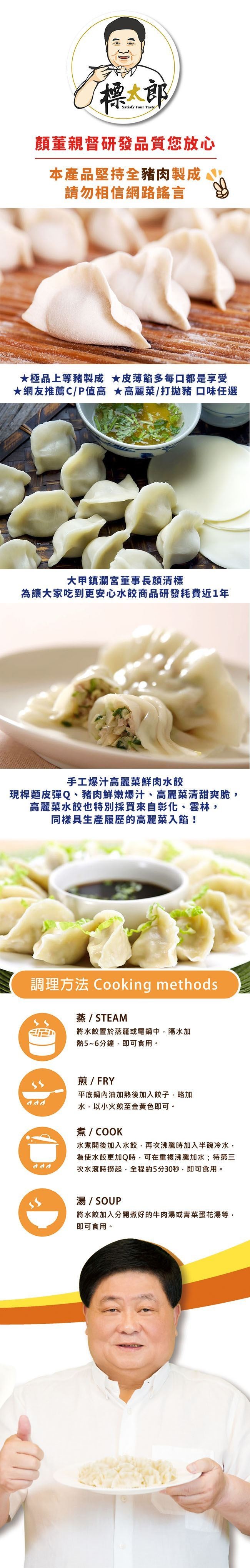 顏董親督研發品質您放心,本產品堅持全豬肉製成,請勿相信網路謠言,★極品上等豬製成★皮薄的多每口都是享受,★網友推薦C/P值高★高麗菜/打拋豬 口味任選,大甲鎮瀾宮董事長顏清標,為讓大家吃到更安心水餃商品研發耗費近1年,手工爆汁高麗菜鮮肉水餃,現桿麵皮