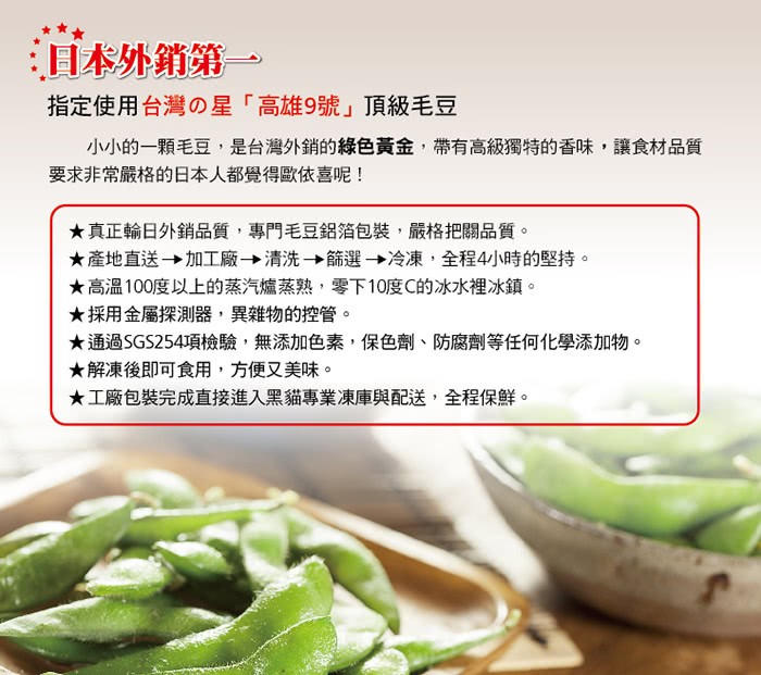 指定使用台灣の星高雄9號頂級毛豆，小小的一顆毛豆,是台灣外銷的綠色黃金,帶有高級獨特的香味,讓食材品質，要求非常嚴格的日本人都覺得歐依喜呢!★真正輪日外銷品質,專門毛豆鋁箔包裝,嚴格把關品質。★產地直送→加工廠→清洗→飾選→冷凍,全程4小時的堅持。★