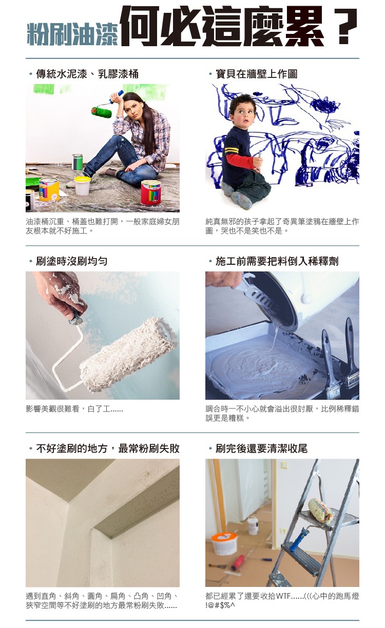 翻刷油邊何必這麼累?傳統水泥漆、乳膠漆桶，寶貝在牆壁上作圖，油漆桶沉重、桶蓋也難打開,一般家庭婦女朋，友根本就不好施工。純真無邪的孩子拿起了奇異筆塗鴉在牆壁上作，圖,哭也不是笑也不是。刷塗時沒刷均勻，施工前需要把料倒入稀釋劑，調合時一不小心就會溢出很
