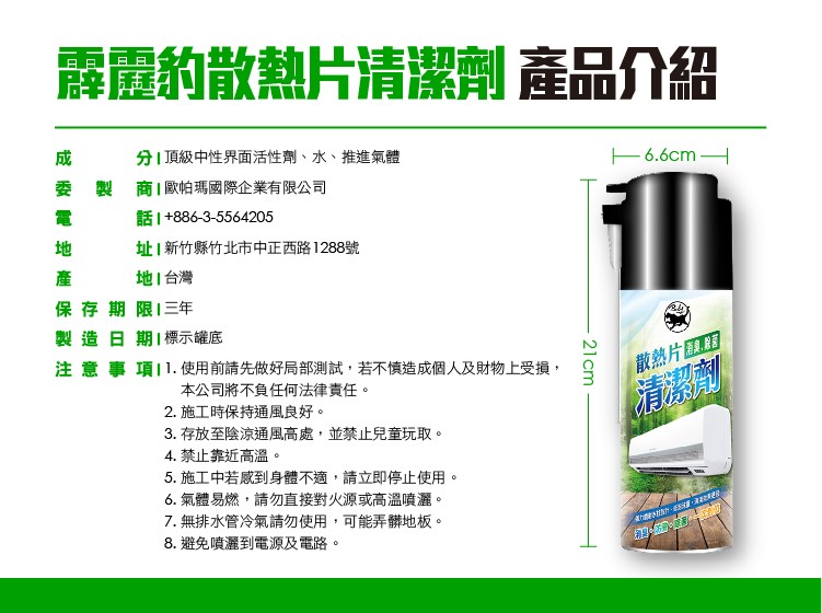 霹麗約散熱片清潔劑 產品介紹,分1頂級中性界面活性劑、水、推進氣體,委 製 商1歐帕瑪國際企業有限公司,話+886-3-5564205,址1新竹縣竹北市中正西路1288號,地1台灣,保存期限三年,製造日期1標示罐底,注意事項11.使用前請先做好局部測