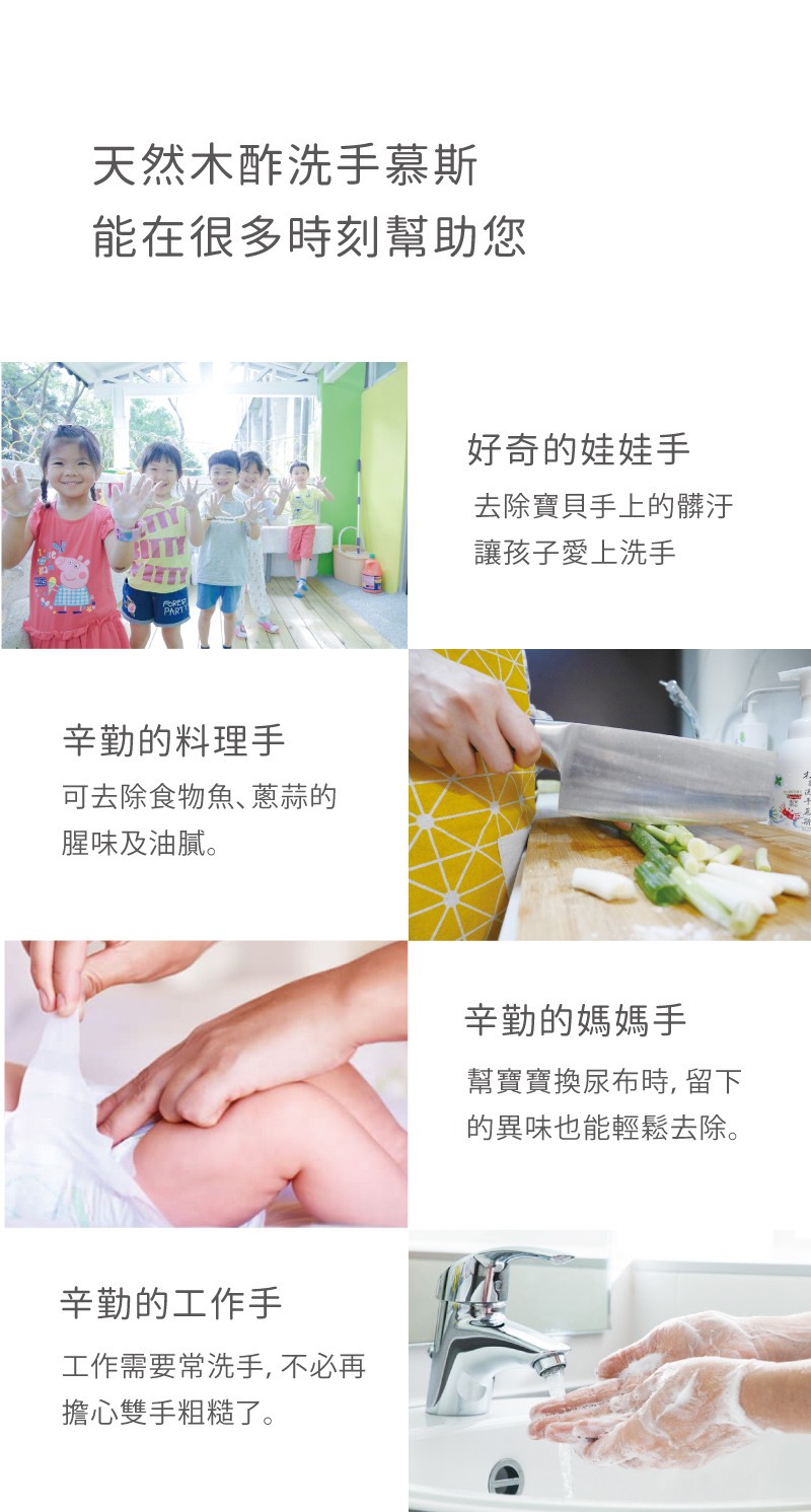 天然木酢洗手慕斯,能在很多時刻幫助您,好奇的娃娃手,去除寶貝手上的髒汙,讓孩子愛上洗手,辛勤的料理手,可去除食物魚、蔥蒜的,腥味及油膩。辛勤的媽媽手,幫實寶換尿布時,留下,的異味也能輕鬆去除。辛勤的工作手,工作需要常洗手,不必再,擔心雙手粗糙了。