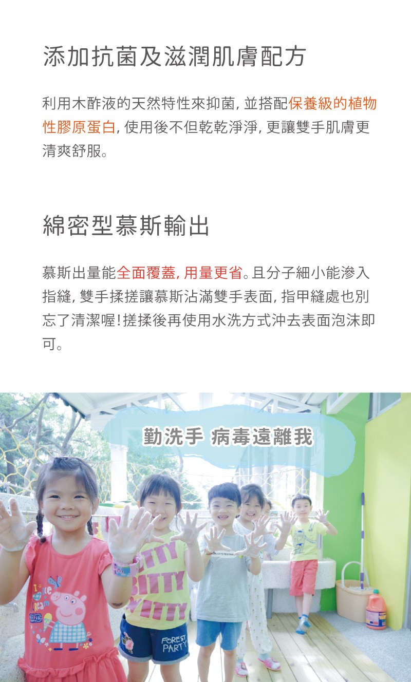 添加抗菌及滋潤間肌膚配方,利用木酢液的天然特性來抑菌,並搭配保養級的植物,性膠原蛋白,使用後不但乾乾淨淨,更讓雙手肌膚更,清爽舒服。綿密型慕斯輸出,慕斯出量能全面覆蓋, 用量更省。且分子細小能滲入,指縫,雙手揉搓讓慕斯沾滿雙手表面, 指甲縫處也別,忘