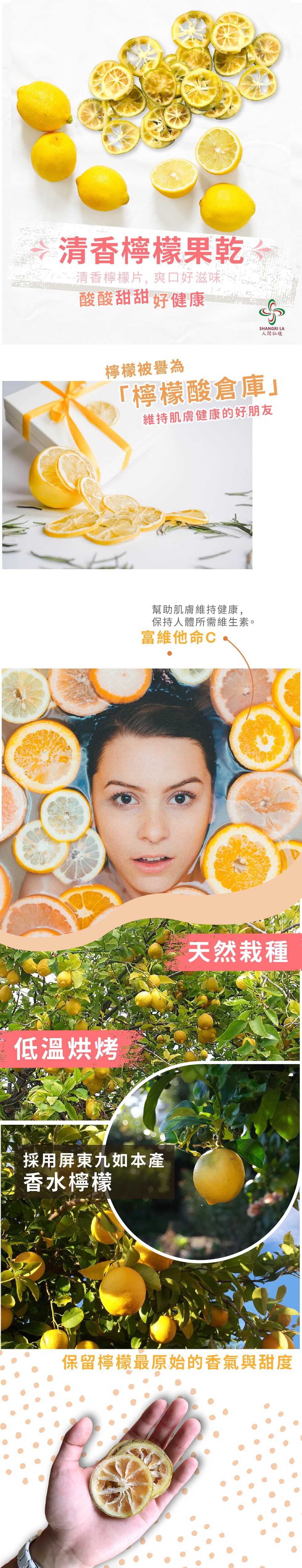 清香檸檬果乾,清香檸檬片,爽口好滋味,酸酸甜甜好健康,人間仙境,檸檬被譽為,檸檬酸倉庫維持肌膚健康的好朋 友,幫助肌膚維持健康,保持人體所需維生素。富維他命C,天然栽種,低溫烘烤,採用屏東九如本產,香水檸檬,保留檸檬最原始的香氣與甜度。