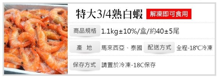 特大3/4熟白蝦,解凍即可食用,商品規格 1.1kg+10%/盒/約40+5尾,產地 馬來西亞、泰國配送方式全程-18C冷凍,保存方式請置於冷凍-18C保存。