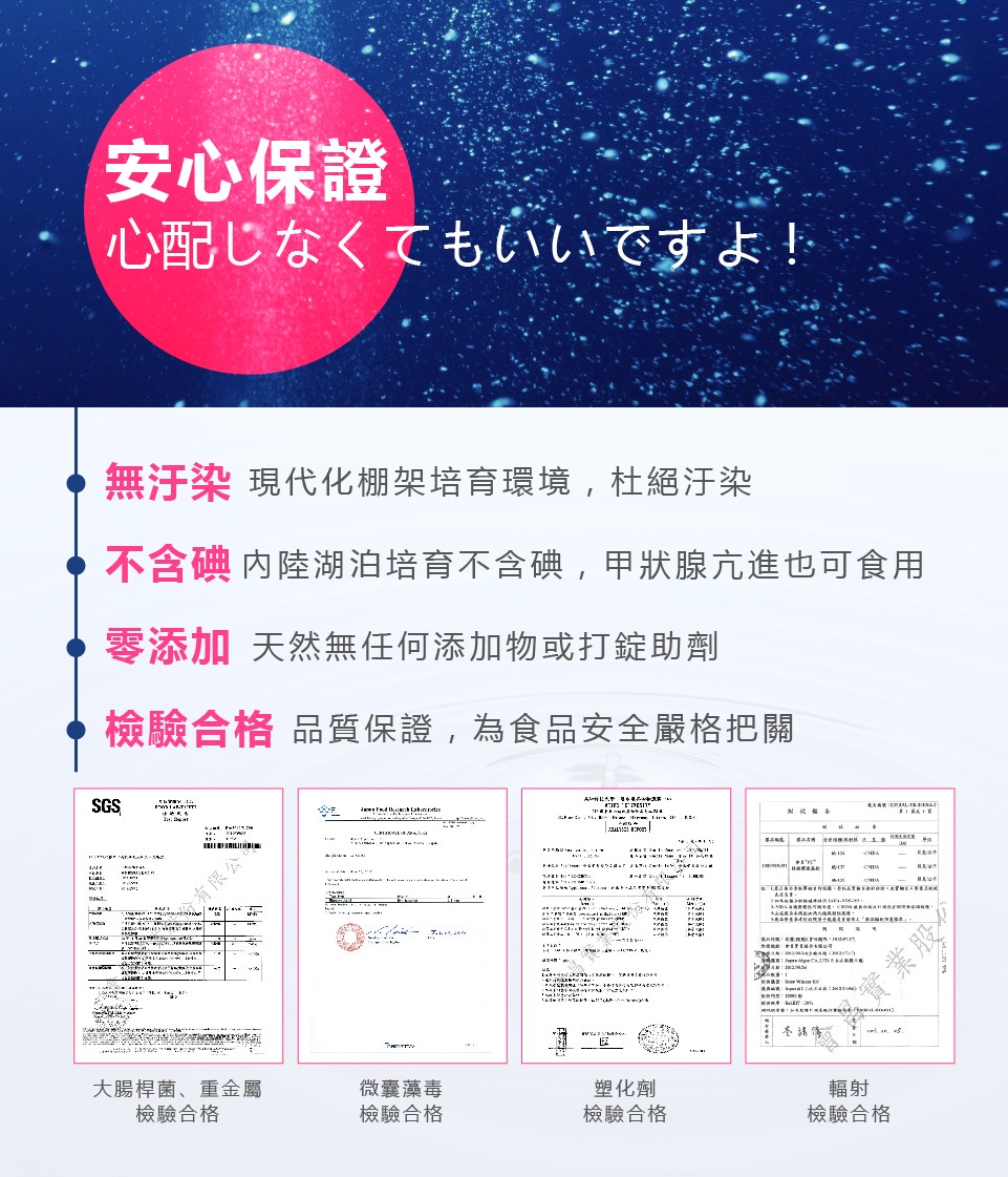 安心保證，心配じなくてもいいですよ!無汗染現代化棚架培育環境,杜絕汙染，不含碘内陸湖泊培育不含碘,甲狀腺亢進也可食用，零添加 天然無任何添加物或打錠助劑，檢驗合格品質保證,為食品安全嚴格把關，Eト まャトよト=，有限公，大腸桿菌、重金屬，檢驗合格，微