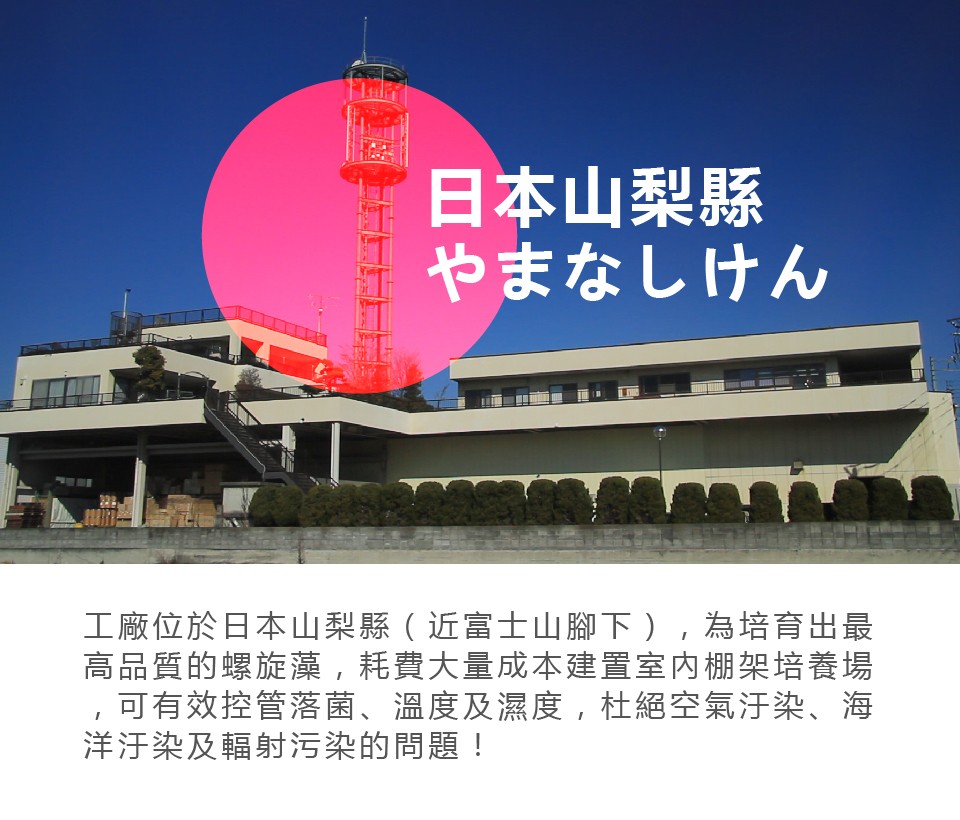 日本山梨縣，やまなしけん，工廠位於日本山梨縣(近富士山腳下),為培育出最，高品質的螺旋藻,耗費大量成本建置室内棚架培養場，可有效控管落菌、溫度及濕度,杜絕空氣汙染、海，洋汗染及輻射污染的問題!。