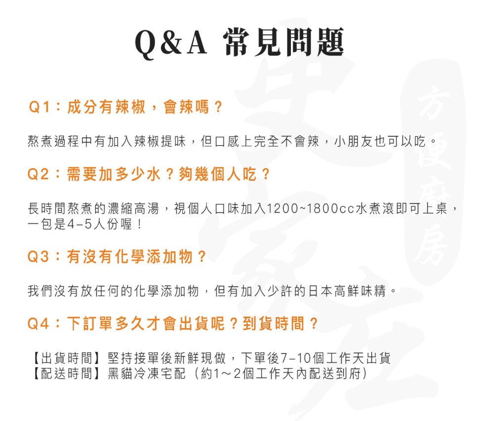 Q&A 常見問題，Q1:成分有辣椒,會辣嗎?熬煮過程中有加入辣椒提味,但口感上完全不會辣,小朋友也可以吃。Q2:需要加多少水?夠幾個人吃?長時間熬煮的濃縮高湯,視個人口味加入1200~1800cc水煮滾即可上桌,一包是4-5人份喔!Q3:有沒有化學添