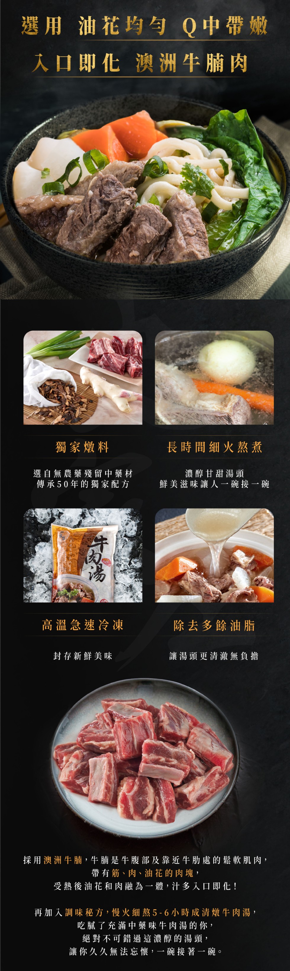選用油花均与 Q中帶嫩，入口即化 澳洲牛腩肉，獨家燉料，長時間細火熬煮，選自無農藥殘留中藥材，傳承50年的獨家配方，濃醇甘甜湯頭，鮮美滋味讓人一碗接一碗，高溫急速冷凍，除去多餘油脂，封存新鮮美味，讓湯頭更清澈無負擔，採用澳洲牛腩,牛腩是牛腹部及靠近牛