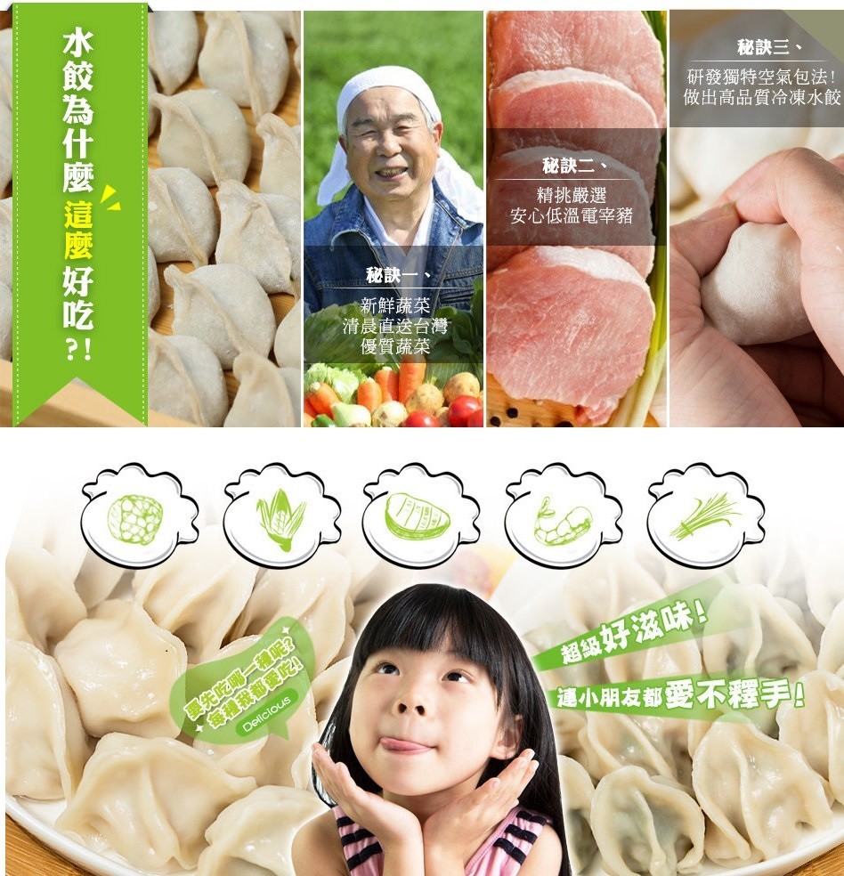 秘訣三、研發獨特空氣包法!做出高品質冷凍水餃，秘訣二、精挑嚴選，安心低溫電宰豬，秘訣一、新鮮蔬菜，清晨直送台灣，優質蔬菜，超級好滋味!這小朋友都愛不釋手!水餃為什麼 這麼好吃 :。