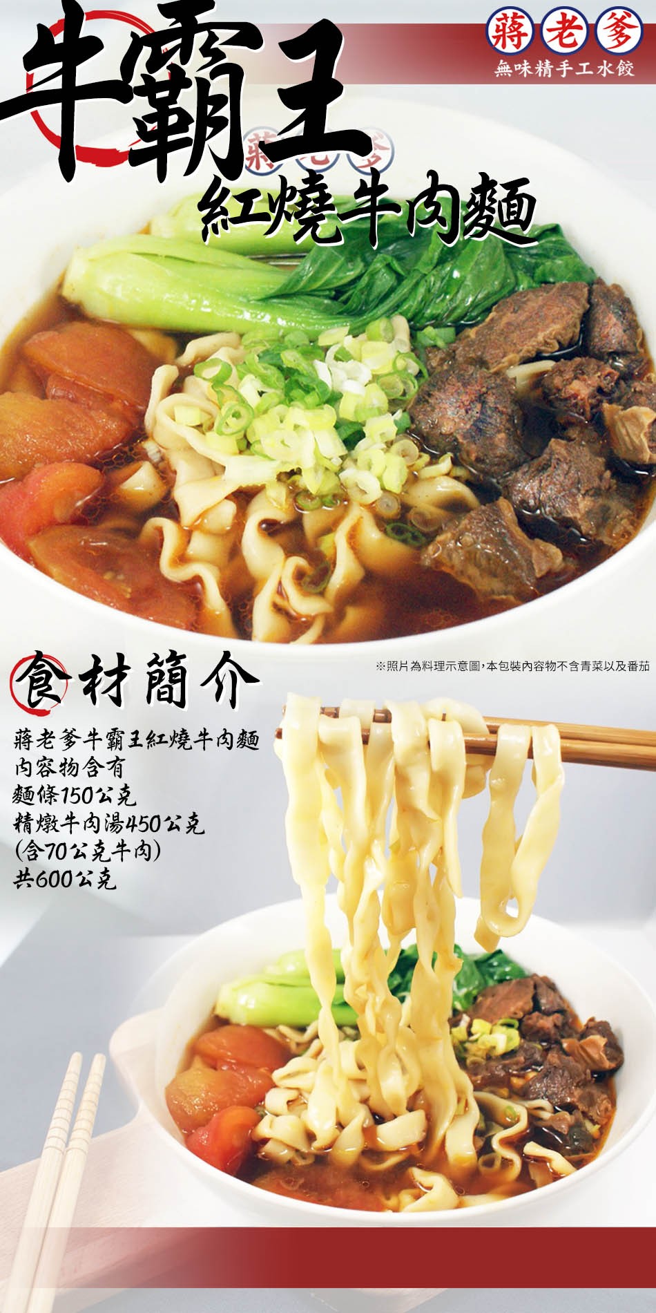 中霸王,無味精手工水餃,紅燒牛肉麵,食材簡介,※照片為料理示意圖,本包裝內容物不含青菜以及番茄,蔣老爹牛霸王紅燒牛肉麵,内容物含有,麵條150公克,精燉牛肉湯450公克,(含70公克牛肉),共600公克。