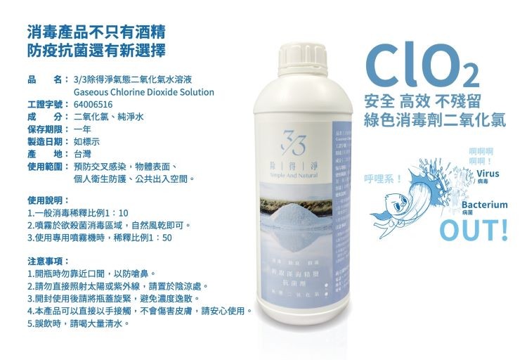 消毒產品不只有酒精，防疫抗菌還有新選擇，名:3/3除得淨氣態二氧化氣水溶液，安全高效不殘留，綠色消毒劑二氧化氯，工證字號:64006516，分:二氧化氣、純淨水，保存期限:一年，製造日期:如標示，產 地:台灣，使用範圍:預防交叉感染,物體表面、剛啊明