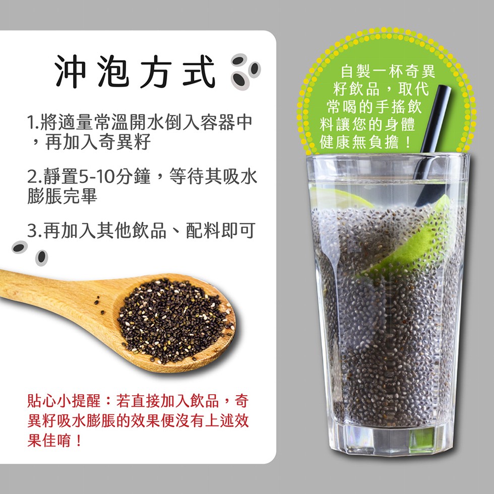 沖泡方式:自製一杯奇異,籽飲品,取代,常喝的手搖飲,料讓您的身體,健康無負擔!1.將適量常溫開水倒入容器中,再加入奇異籽,2.靜置5-10分鐘,等待其吸水,膨脹完畢,3.再加入其他飲品、配料即可,貼心小提醒:若直接加入飲品,奇,異籽吸水膨脹的效果便沒