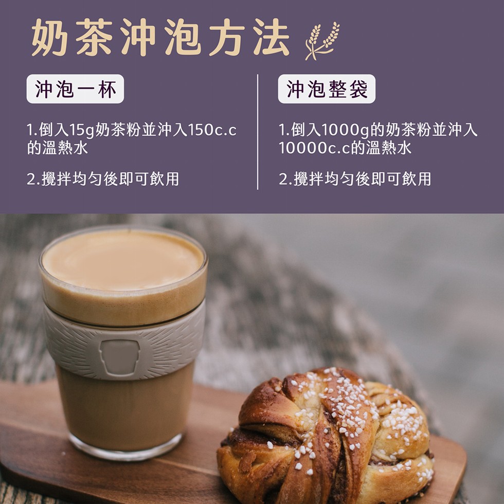 奶茶沖泡方法，沖泡一杯，沖泡整袋，1.倒入15g奶茶粉並沖入150c.c，的溫熱水，1.倒入1000g的奶茶粉並沖入，10000c.c的溫熱水，2.攪拌均匀後即可飲用，2.攪拌均匀後即可飲用。