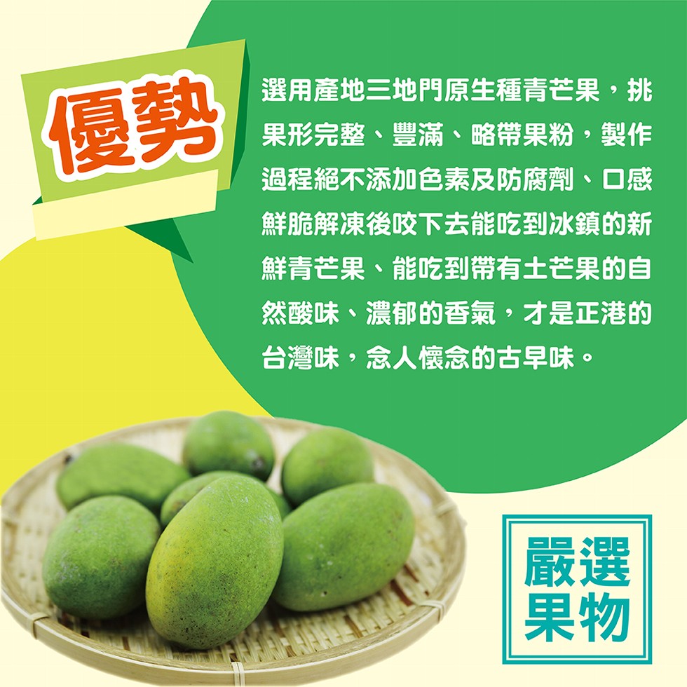 選用產地三地門原生種青芒果,挑,果形完整、豐滿、略帶果粉,製作,過程絕不添加色素及防腐劑、口感,鮮脆解凍後咬下去能吃到冰鎮的新,鮮青芒果、能吃到帶有土芒果的自,然酸味、濃郁的香氣,才是正港的,台灣味,念人懷念的古早味。
