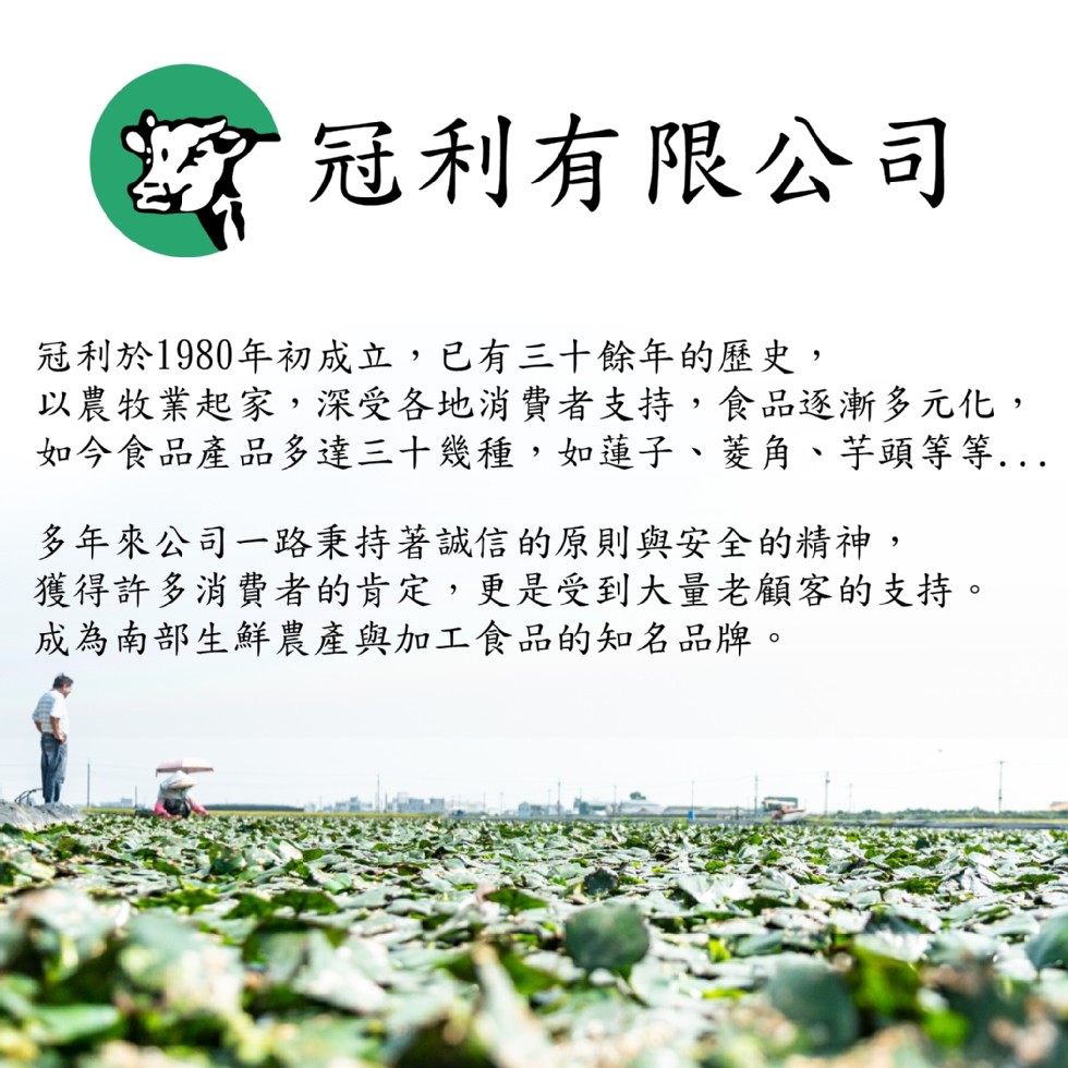亥冠利有限公司,冠利於1980年初成立,已有三十餘年的歷史,以農牧業起家,深受各地消費者支持,食品逐漸多元化,如今食品產品多達三十幾種,如蓮子、菱角、芋頭等等,多年來公司一路秉持著誠信的原則與安全的精神,獲得許多消費者的肯定,更是受到大量老顧客的支持