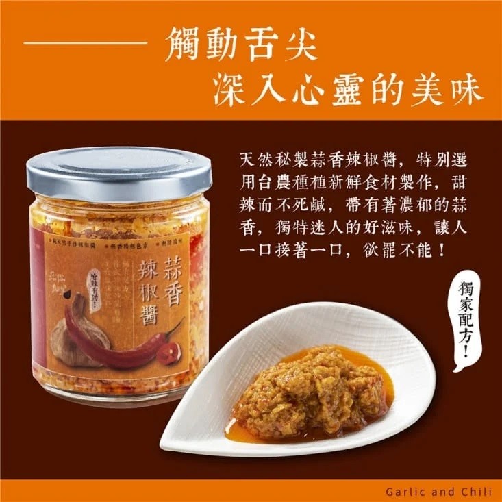 觸動舌尖,深入心靈的美味,天然秘製蒜香辣椒醬,特別選,用台農種植新鮮食材製作,甜,辣而不死鹹,帶有著濃郁的蒜,香,獨特迷人的好滋味,讓人,一口接著一口,欲罷不能!中 手 . 色本,獨家配方!。