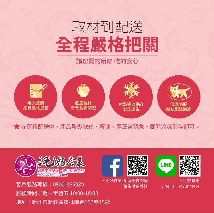 取材到配送,全程嚴格把關,讓您買的新鮮吃的安心,専人採購,品質嚴格控管,嚴選食材,符合食安認證,低溫極凍保存,安全衛生,低溫宅配,新鮮配送到家,★在運輸配送中,產品略微軟化、解凍,屬正常現象,即時冷凍儲存即可。創造美食記憶。讓生活更美好,客戶服務專線