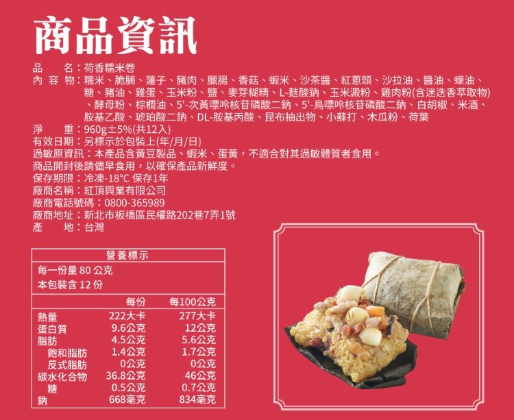 商品資訊,品 名:荷香標米卷,內容物:糯米、脆脯、蓮子、豬肉、臘腸、香菇、蝦米、沙茶醬、紅意頭、沙拉油、醬油、蠔油、糖、豬油、雞蛋、玉米粉、鹽、麥芽糊精、L-麩酸鈉、玉米澱粉、雞肉粉(含迷迭香萃取物),酵母粉、棕櫚油、5'-次黃嘌哈核苷磷酸二鈉、5-