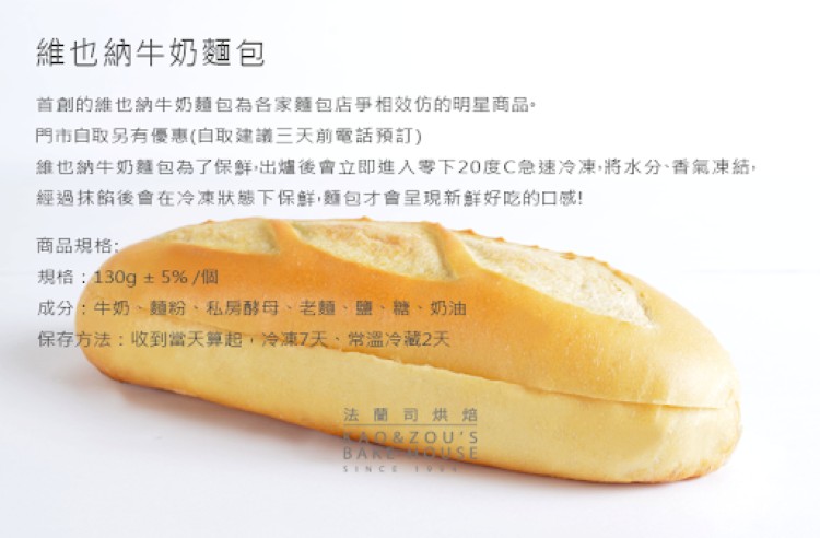 維也納牛奶麵包,首創的維也納牛奶麵包為各家麵包店爭相效仿的明星商品。門市白取另有優惠(白取建議三天前電話預訂),維也納牛奶麵包為了保鮮出爐後會立即進入零下20度C急速冷凍,將水分、香氣凍結,經過抹的後會在冷凍狀態下保鮮,麵包才會呈現新鮮好吃的口感!商