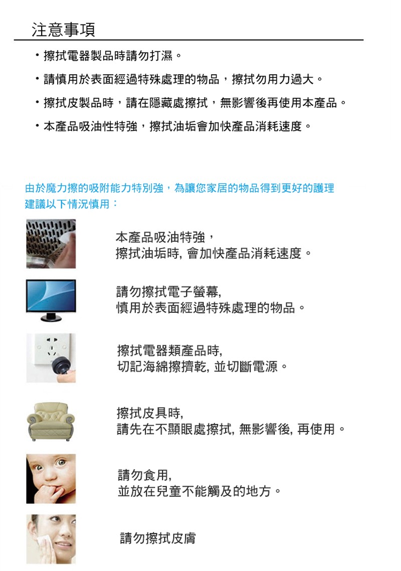 注意事項，擦拭電器製品時請勿打濕。請慎用於表面經過特殊處理的物品,擦拭勿用力過大。擦拭皮製品時,請在隱藏處擦拭,無影響後再使用本產品。本產品吸油性特強,擦拭油垢會加快產品消耗速度。由於魔力擦的吸附能力特別強,為讓您家居的物品得到更好的護理，建議以下情