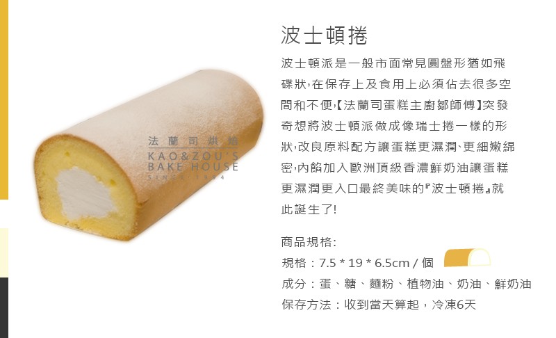 波士頓捲,波士頓派是一般市面常見圓盤形猶如飛,碟狀,在保存上及食用上必須佔去很多空,間和不便[法蘭司蛋糕主廚都師傅】突發,奇想將波士頓派做成像瑞士捲一樣的形,法蘭司烘婚,狀,改良原料配方讓蛋糕更濕潤、更細嫩紀,密內餡加入歐洲頂級香濃鮮奶油讓蛋糕,更濕