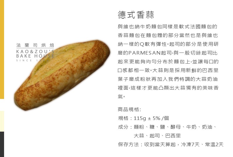 德式香蒜,與維也納牛奶麵包同樣是軟式法國麵包的,香蒜麵包在麵包體的部分當然也是與維也,納一樣的Q軟有彈性。起司的部分是使用研,磨的PARMESAN起司,與一般切絲起司比,起來更能夠均勻分布於麵包上,並讓每口的,法 蘭司烘焙,口感都相一致。大蒜則是採用