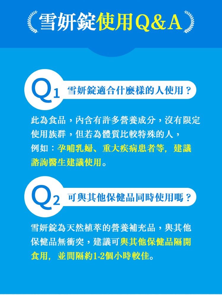 (雪妍錠使用Q&A),1雪妍錠適合什麼樣的人使用?此為食品,內含有許多營養成分,沒有限定,使用族群,但若為體質比較特殊的人,例如:孕哺乳婦、重大疾病患者等,建議,諮詢醫生建議使用。2可與其他保健品同時使用嗎 ?雪妍錠為天然植萃的營養補充品,與其他,保