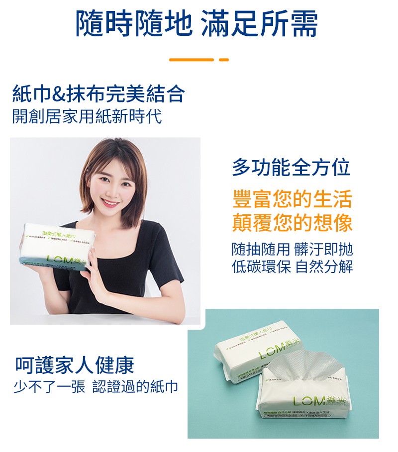 隨時隨地滿足所需,紙巾&抹布完美結合,開創居家用紙新時代,多功能全方位,豐富您的生活,顛覆您的想像,随抽随用髒汙即抛,低碳環保自然分解,呵護家人健康,少不了一張認證過的紙巾。