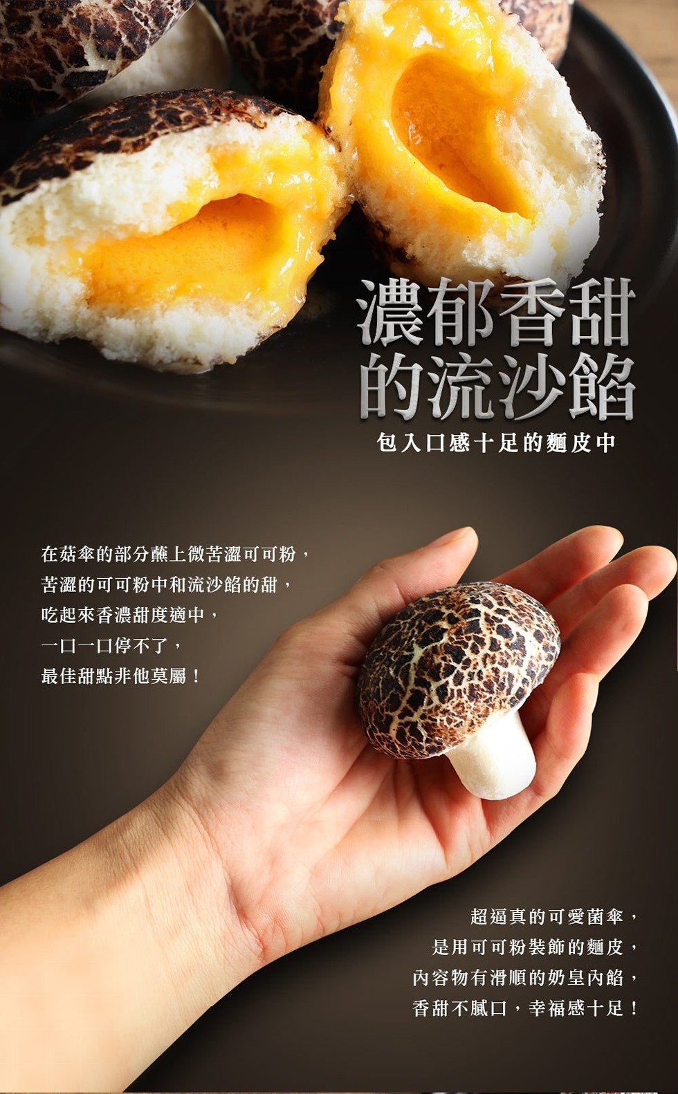 濃郁香甜,的流沙餡,包入口感十足的麵皮中,在菇傘的部分薰上微苦澀可可粉,苦澀的可可粉中和流沙餡的甜,吃起來香濃甜度適中,一ロー口停不了,最佳甜點非他莫屬!超逼真的可愛菌傘,是用可可粉裝飾的麵皮,內容物有滑順的奶皇內餡,香甜不膩口,幸福感十足!。