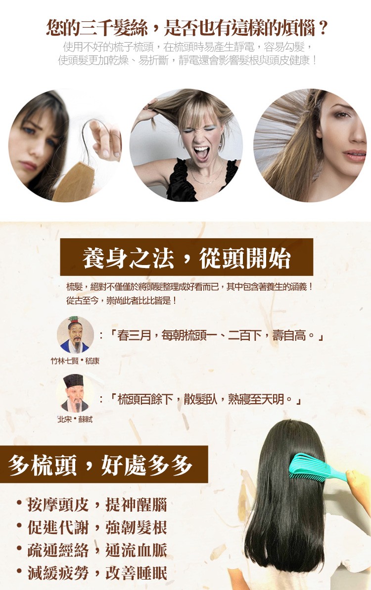 您的三千髮絲,是否也有這樣的煩惱?使用不好的梳子梳頭,在梳頭時易產生靜電,容易勾髮,使頭髮更加乾燥、易折斷,靜電還會影響髮根與頭皮健康!養身之法,從頭開始，梳髮,絕對不僅僅於將頭髮整理成好看而已,其中包含著養生的涵義!從古至今,崇尚此者比比皆是!春三