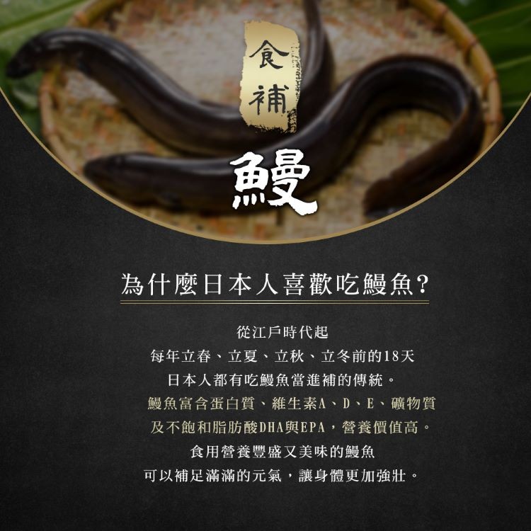 為什麼日本人喜歡吃鰻魚?從江戶時代起，每年立春、立夏、立秋、立冬前的18天，日本人都有吃鰻魚當進補的傳統。鰻魚富含蛋白質、維生素A、D、E、 礦物質，及不飽和脂肪酸DHA與EPA,營養價值高。食用營養豐盛又美味的鰻魚，可以補足滿滿的元氣,讓身體更加強