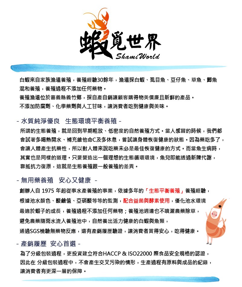 蝦夏世界，白蝦來自家族漁塭養殖,養殖經驗30餘年,漁場採白蝦、虱目魚、豆仔魚、草魚、。魚，混和養殖,養殖過程不添加任何藥物。養殖漁塭位於嘉義縣義竹鄉,採自產自銷讓顧客購得物美價廉且新鮮的產品。不添加防腐劑、化學藥劑與人工甘味,讓消費者吃到健康與美味。